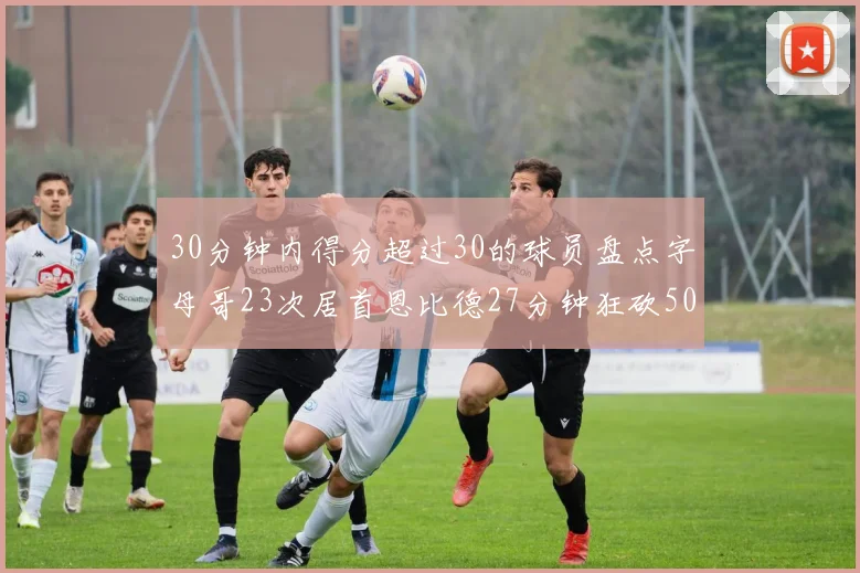 30分钟内得分超过30的球员盘点字母哥23次居首恩比德27分钟狂砍50分