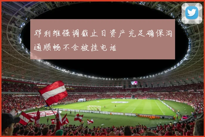 邓利维强调截止日资产充足确保沟通顺畅不会被挂电话