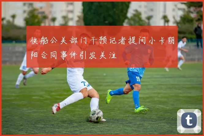 快船公关部门干预记者提问小卡阴阳合同事件引发关注