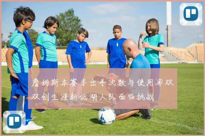 詹姆斯本赛季出手次数与使用率双双创生涯新低湖人队面临挑战