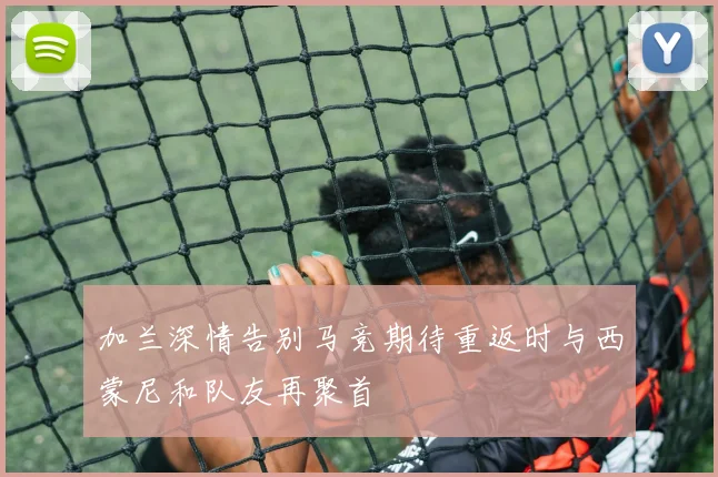 加兰深情告别马竞期待重返时与西蒙尼和队友再聚首