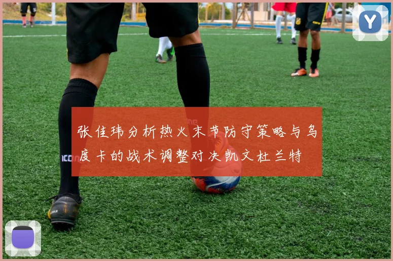 张佳玮分析热火末节防守策略与乌度卡的战术调整对决凯文杜兰特