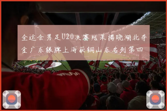 全运会男足U20决赛结果揭晓湖北夺金广东银牌上海获铜山东名列第四