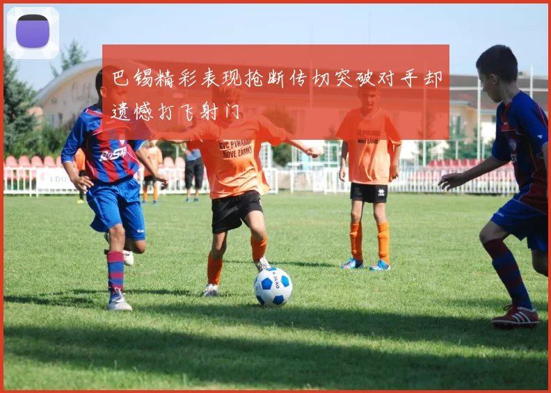 巴锡精彩表现抢断传切突破对手却遗憾打飞射门