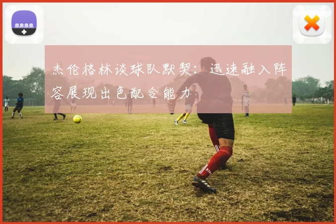 杰伦格林谈球队默契：迅速融入阵容展现出色配合能力