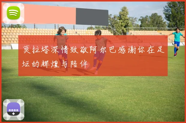 莫拉塔深情致敬阿尔巴感谢你在足坛的辉煌与陪伴