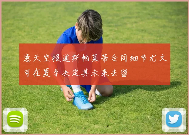 意天空报道斯帕莱蒂合同细节尤文可在夏季决定其未来去留