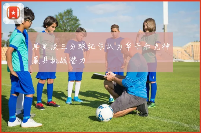 库里谈三分球纪录认为华子和克神最具挑战潜力