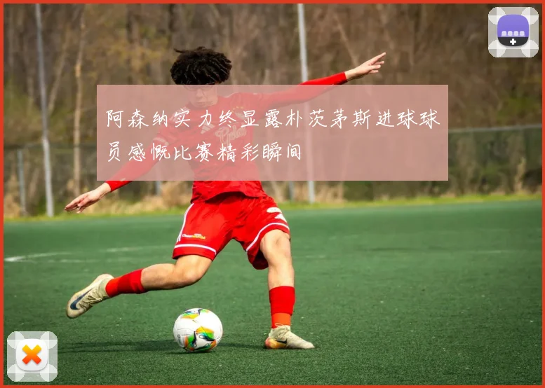 阿森纳实力终显露朴茨茅斯进球球员感慨比赛精彩瞬间