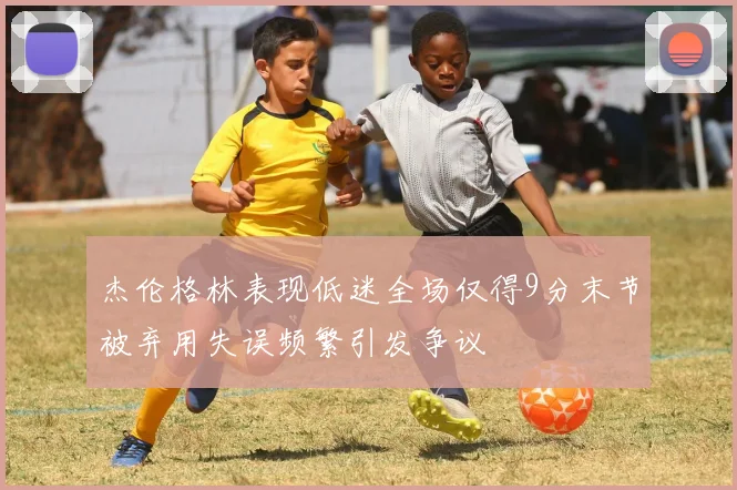杰伦格林表现低迷全场仅得9分末节被弃用失误频繁引发争议