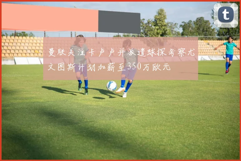 曼联关注卡卢卢并派遣球探考察尤文图斯计划加薪至350万欧元