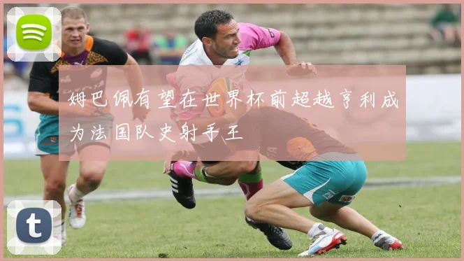 姆巴佩有望在世界杯前超越亨利成为法国队史射手王