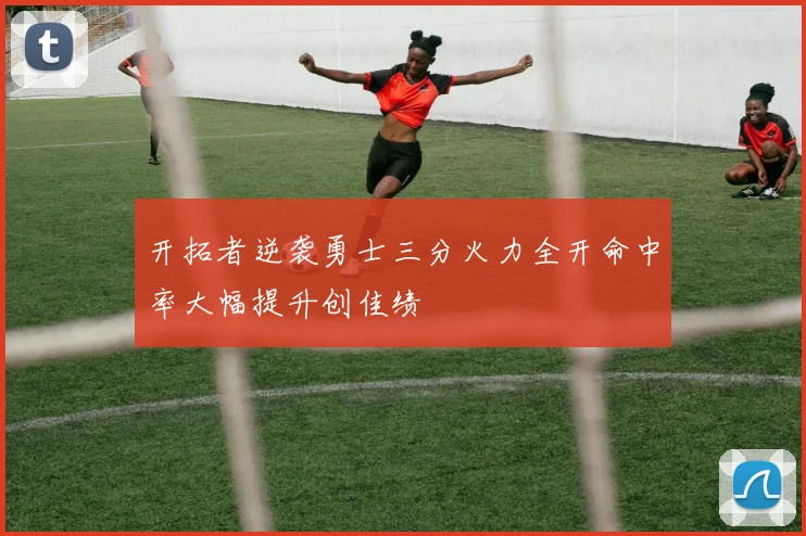开拓者逆袭勇士三分火力全开命中率大幅提升创佳绩