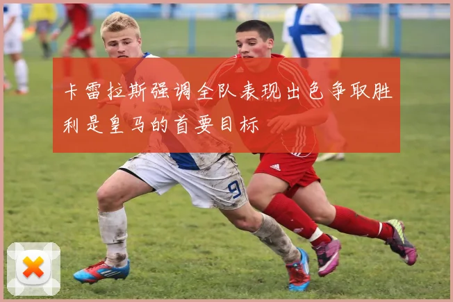 卡雷拉斯强调全队表现出色争取胜利是皇马的首要目标