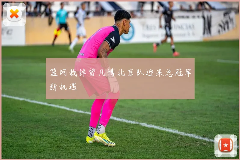 篮网裁掉曾凡博北京队迎来总冠军新机遇