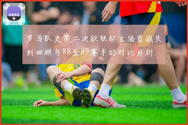 罗马队史第二次欧联杯主场首战失利回顾与88至89赛季的对比分析