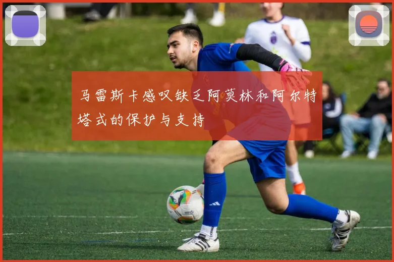 马雷斯卡感叹缺乏阿莫林和阿尔特塔式的保护与支持