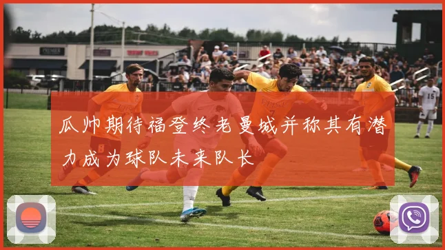 瓜帅期待福登终老曼城并称其有潜力成为球队未来队长