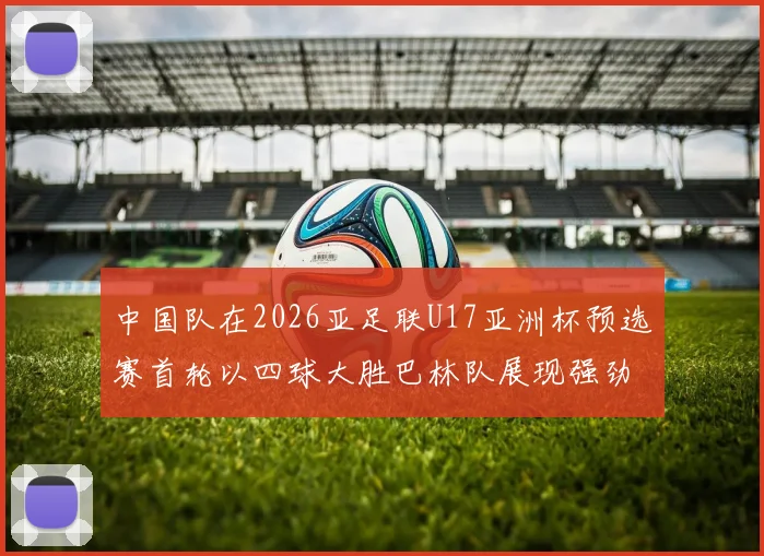 中国队在2026亚足联U17亚洲杯预选赛首轮以四球大胜巴林队展现强劲实力