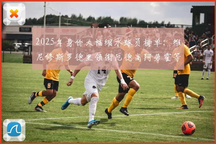 2025年身价大幅缩水球员榜单：维尼修斯罗德里领衔厄德高阿劳霍等人上榜